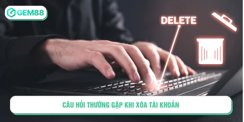 Câu hỏi thường gặp khi xóa tài khoản